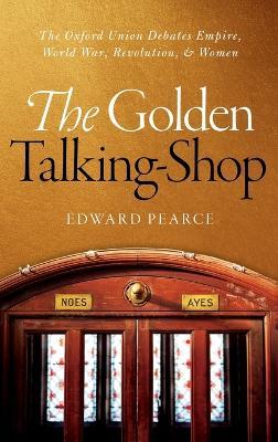 The Golden Talking-Shop: The Oxford Union Debates Empire, World War, Revolution, and Women - Edward Pearce - cover