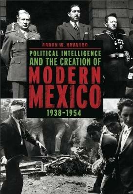 Political Intelligence and the Creation of Modern Mexico, 1938–1954 - Aaron W. Navarro - cover