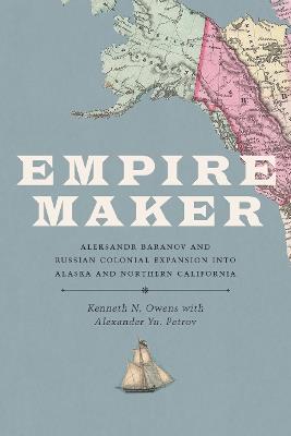 Empire Maker: Aleksandr Baranov and Russian Colonial Expansion into Alaska and Northern California - Kenneth N. Owens - cover
