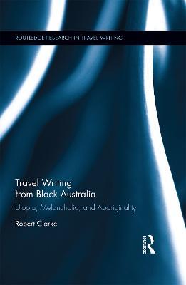Travel Writing from Black Australia: Utopia, Melancholia, and Aboriginality - Robert Clarke - cover