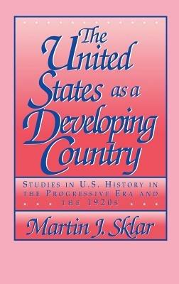 The United States as a Developing Country: Studies in U.S. History in the Progressive Era and the 1920s - Martin J. Sklar - cover