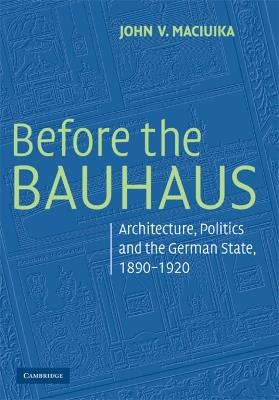 Before the Bauhaus: Architecture, Politics, and the German State, 1890-1920 - John V. Maciuika - cover