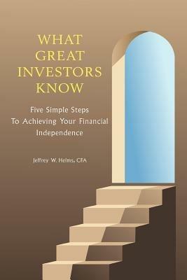 What Great Investors Know: Five Simple Steps To Achieving Your Financial Independence - Jeffrey W Helms - cover