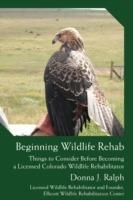 Beginning Wildlife Rehab: Things to Consider Before Becoming a Licensed Colorado Wildlife Rehabilitator - Donna J Ralph - cover