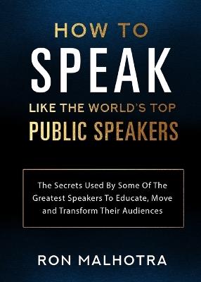 How To Speak Like The World's Top Public Speakers: The Secrets Used By Some Of The Greatest Speakers To Educate, Move and Transform Their Audiences - Ron Malhotra - cover
