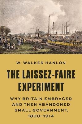 The Laissez-Faire Experiment: Why Britain Embraced and Then Abandoned Small Government, 1800–1914 - W. Walker Hanlon - cover