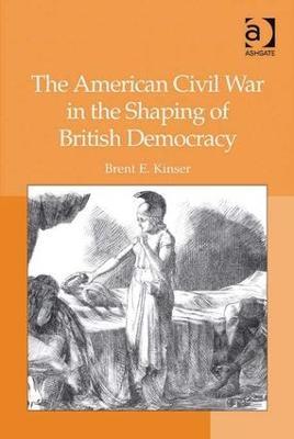 The American Civil War in the Shaping of British Democracy - Brent E. Kinser - cover