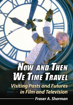 Now and Then We Time Travel: Visiting Pasts and Futures in Film and Television - Fraser A. Sherman - cover