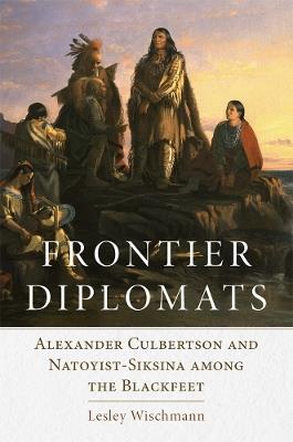 Frontier Diplomats: Alexander Culbertson and Natoyist-Siksina among the Blackfeet - Lesley Wischmann - cover
