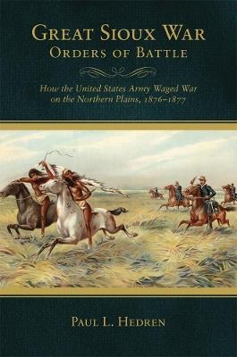 Great Sioux War Orders of Battle: How the United States Army Waged War on the Northern Plains, 1876-1877 - Paul L. Hedren - cover