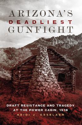 Arizona's Deadliest Gunfight: Draft Resistance and Tragedy at the Power Cabin, 1918 - Heidi J. Osselaer - cover