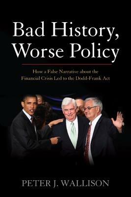Bad History, Worse Policy: How a False Narrative About the Financial Crisis Led to the Dodd-Frank Act - Peter J. Wallison - cover