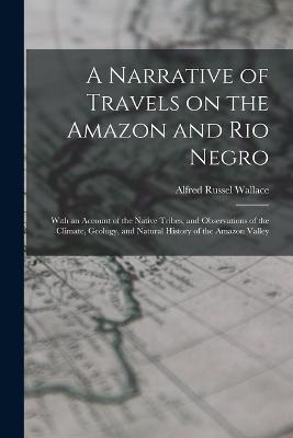 A Narrative of Travels on the Amazon and Rio Negro: With an Account of the Native Tribes, and Observations of the Climate, Geology, and Natural History of the Amazon Valley - Alfred Russel Wallace - cover