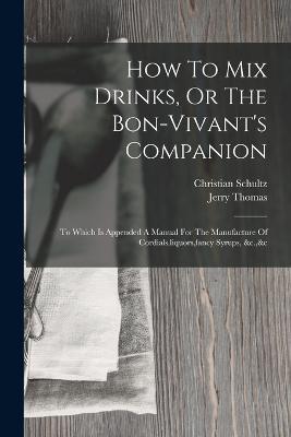 How To Mix Drinks, Or The Bon-vivant's Companion: To Which Is Appended A Manual For The Manufacture Of Cordials, liquors, fancy Syrups, &c.,&c - Jerry Thomas,Christian Schultz - cover