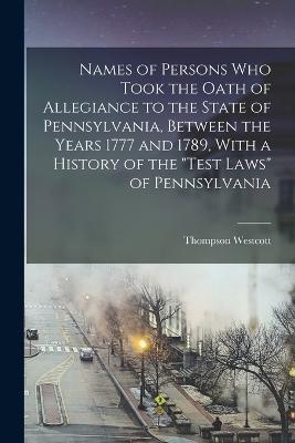Names of Persons who Took the Oath of Allegiance to the State of Pennsylvania, Between the Years 1777 and 1789, With a History of the Test Laws of Pennsylvania - Thompson Westcott - cover