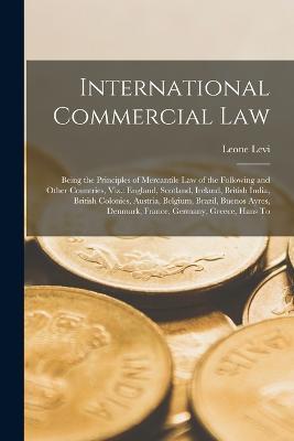 International Commercial Law: Being the Principles of Mercantile Law of the Following and Other Countries, Viz.: England, Scotland, Ireland, British India, British Colonies, Austria, Belgium, Brazil, Buenos Ayres, Denmark, France, Germany, Greece, Hans To - Leone Levi - cover