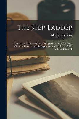 The Step-Ladder: A Collection of Prose and Poetry Designed for Use in Children's Classes in Elocution and for Supplementary Reading in Public and Private Schools - Margaret A Klein - cover