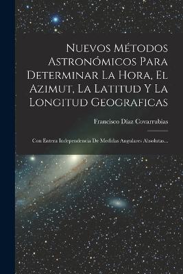 Nuevos Metodos Astronomicos Para Determinar La Hora, El Azimut, La Latitud Y La Longitud Geograficas: Con Entera Independencia De Medidas Angulares Absolutas... - Francisco Diaz Covarrubias - cover