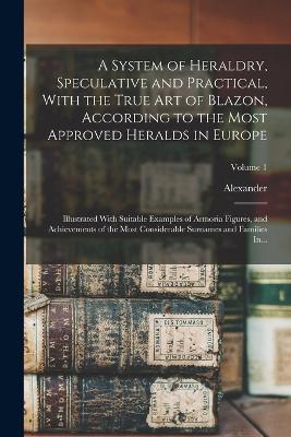 A System of Heraldry, Speculative and Practical, With the True Art of Blazon, According to the Most Approved Heralds in Europe: Illustrated With Suitable Examples of Armoria Figures, and Achievements of the Most Considerable Surnames and Families In...; Volume 1 - Alexander 1657-1725 Nisbet - cover