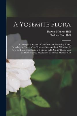 A Yosemite Flora: A Descriptive Account of the Ferns and Flowering Plants, Including the Trees, of the Yosemite National Park; With Simple Keys for Their Identification; Designed to Be Useful Throughout the Sierra Nevada Mountains, by Harvey Monroe Hall - Harvey Monroe Hall,Carlotta Case Hall - cover