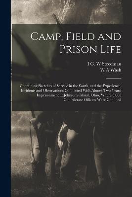 Camp, Field and Prison Life: Containing Sketches of Service in the South, and the Experience, Incidents and Observations Connected With Almost two Years' Imprisonment at Johnson's Island, Ohio, Where 3,000 Confederate Officers Were Confined - W a Wash,I G W Steedman - cover