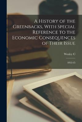 A History of the Greenbacks, With Special Reference to the Economic Consequences of Their Issue: 1862-65 - Wesley C 1874-1948 Mitchell - cover