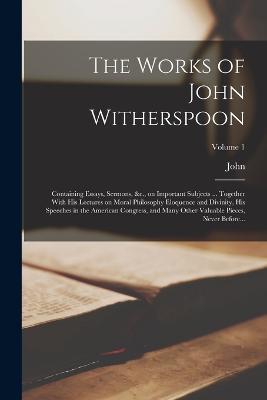The Works of John Witherspoon: Containing Essays, Sermons, &c., on Important Subjects ... Together With His Lectures on Moral Philosophy Eloquence and Divinity, His Speeches in the American Congress, and Many Other Valuable Pieces, Never Before...; Volume 1 - John 1723-1794 Witherspoon - cover