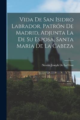 Vida De San Isidro Labrador, Patrón De Madrid, Adjunta La De Su Esposa, Santa Maria De La Cabeza - Nicolás Joseph de la Cruz - cover