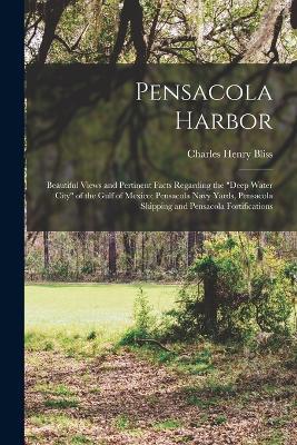 Pensacola Harbor; Beautiful Views and Pertinent Facts Regarding the deep Water City of the Gulf of Mexico; Pensacola Navy Yards, Pensacola Shipping and Pensacola Fortifications - Charles Henry Bliss - cover