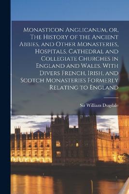Monasticon Anglicanum, or, The History of the Ancient Abbies, and Other Monasteries, Hospitals, Cathedral and Collegiate Churches in England and Wales. With Divers French, Irish, and Scotch Monasteries Formerly Relating to England - William Dugdale - cover