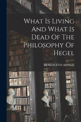 What Is Living And What Is Dead Of The Philosophy Of Hegel - Benedetto Ainslie - cover