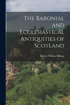 The Baronial and Ecclesiastical Antiquities of Scotland - Billings Robert William - cover