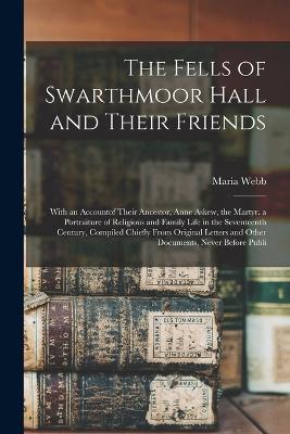 The Fells of Swarthmoor Hall and Their Friends: With an Accountof Their Ancestor, Anne Askew, the Martyr. a Portraiture of Religious and Family Life in the Seventeenth Century, Compiled Chiefly From Original Letters and Other Documents, Never Before Publi - Maria Webb - cover