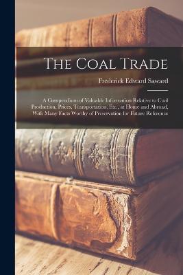 The Coal Trade: A Compendium of Valuable Information Relative to Coal Production, Prices, Transportation, Etc., at Home and Abroad, With Many Facts Worthy of Preservation for Future Reference - Frederick Edward Saward - cover