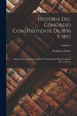 Historia Del Congreso Constituyente De 1856 Y 1857: Estracto De Todas Sus Sesiones Y Documentos Parlamentarios De La Epoca; Volume 5 - Francisco Zarco - cover