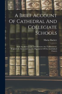 A Brief Account Of Cathedral And Collegiate Schools: With An Abstract Of Their Statutes And Endowments. Respectfully Addressed To The Dignitaries Of The Established Church - Maria Hackett - cover