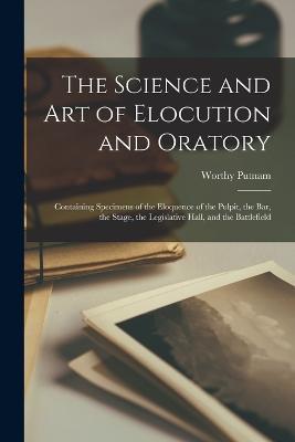 The Science and Art of Elocution and Oratory: Containing Specimens of the Eloquence of the Pulpit, the Bar, the Stage, the Legislative Hall, and the Battlefield - Worthy Putnam - cover