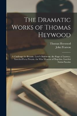 The Dramatic Works of Thomas Heywood: A Challenge for Beautie. Love's Maistresse. the Rape of Lucrece. Londini Porta Pietatis. the Wise Woman of Hogsdon. Londini Status Pacatus - John Pearson,Thomas Heywood - cover