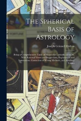 The Spherical Basis of Astrology; Being a Comprehensive Table of Houses for Latitudes 22 to 56, With Rational Views and Suggestions, Explanation and Instructions, Correction of Wrong Methods, and Auxiliary Tables - Joseph Grinnell Dalton - cover