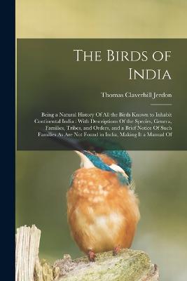 The Birds of India: Being a Natural History Of All the Birds Known to Inhabit Continental India: With Descriptions Of the Species, Genera, Families, Tribes, and Orders, and a Brief Notice Of Such Families As Are Not Found in India, Making It a Manual Of - Thomas Claverhill Jerdon - cover