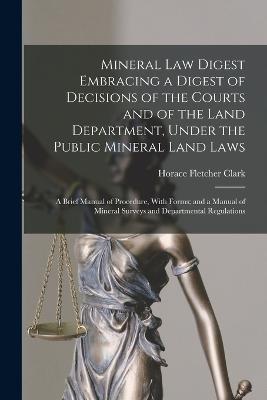 Mineral Law Digest Embracing a Digest of Decisions of the Courts and of the Land Department, Under the Public Mineral Land Laws: A Brief Manual of Procedure, With Forms; and a Manual of Mineral Surveys and Departmental Regulations - Horace Fletcher Clark - cover