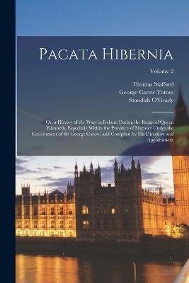 Pacata Hibernia: Or, a History of the Wars in Ireland During the Reign of Queen Elizabeth, Especially Within the Province of Munster Under the Government of Sir George Carew, and Compiled by His Direction and Appointment; Volume 2 - George Carew Totnes,Standish O'Grady,Thomas Stafford - cover