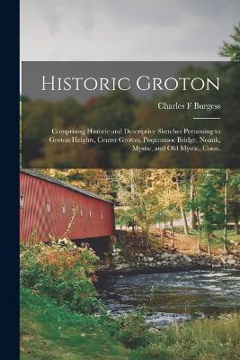Historic Groton: Comprising Historic and Descriptive Sketches Pertaining to Groton Heights, Center Groton, Poquonnoc Bridge, Noank, Mystic, and Old Mystic, Conn. - Charles F Burgess - cover