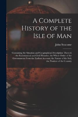 A Complete History of the Isle of Man: Containing the Situation and Geographical Description Thereof; the Ecclesiastical and Civil Histories; the Whole Order of the Governments From the Earliest Account; the Nature of the Soil; the Produce of the Country - John Seacome - cover