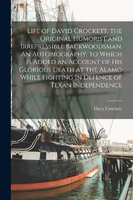 Life of David Crockett, the Original Humorist and Irrepressible Backwoodsman. An Autobiography, to Which is Added an Account of his Glorious Death at the Alamo While Fighting in Defence of Texan Independence - Davy Crockett - cover