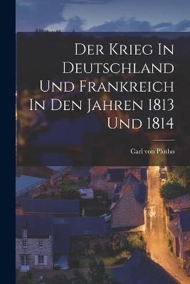 Der Krieg In Deutschland Und Frankreich In Den Jahren 1813 Und 1814 - Carl Von Plotho - cover