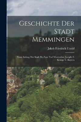 Geschichte Der Stadt Memmingen: Vom Anfang Der Stadt Bis Zum Tod Maximilian Josephs I. Koenigs V. Bayern - Jakob Friedrich Unold - cover