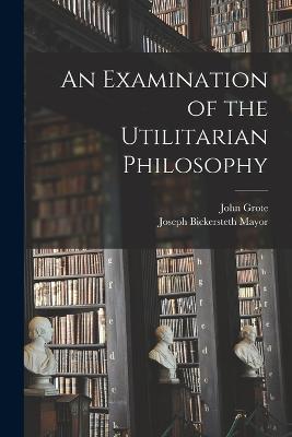An Examination of the Utilitarian Philosophy - Joseph Bickersteth Mayor,John Grote - cover