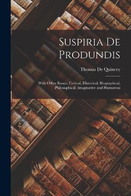 Suspiria De Produndis: With Other Essays, Critical, Historical, Biographical, Philosophical, Imaginative and Humorous - Thomas de Quincey - cover