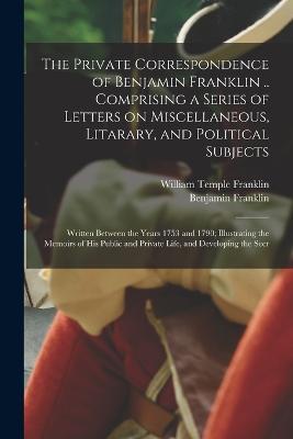 The Private Correspondence of Benjamin Franklin .. Comprising a Series of Letters on Miscellaneous, Litarary, and Political Subjects: Written Between the Years 1753 and 1790; Illustrating the Memoirs of his Public and Private Life, and Developing the Secr - Benjamin Franklin,William Temple Franklin - cover